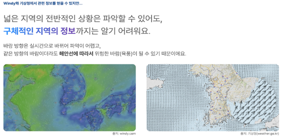 windy와 기상청에서 관련 정보를 얻을 수 있지만...
							넓은 지역의 전반적인 상황은 파악할 수 있어도, 구체적인 지역 정보까지는 알기 어려워요.
							바람 방향은 실시간으로 바뀌어 파악이 어렵고, 같은 방향의 바람이더라도 해안선에 따라서 위험한 바람(육풍)이 될 수 있기때문이에요.
							출처 windy.com 출처 기상청 (wearher.go.kr)
